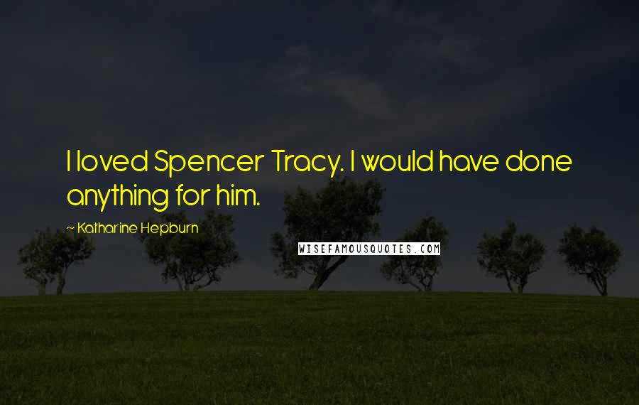 Katharine Hepburn Quotes: I loved Spencer Tracy. I would have done anything for him.