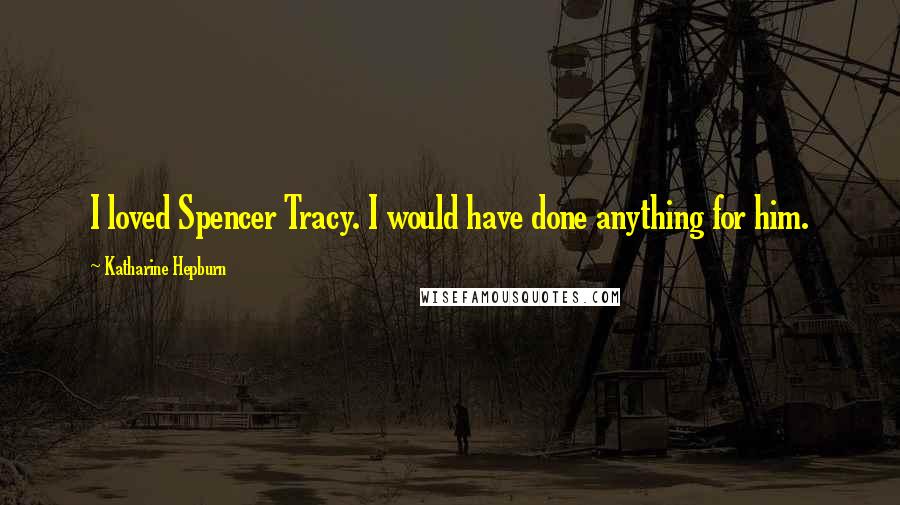 Katharine Hepburn Quotes: I loved Spencer Tracy. I would have done anything for him.