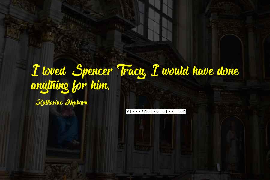 Katharine Hepburn Quotes: I loved Spencer Tracy. I would have done anything for him.