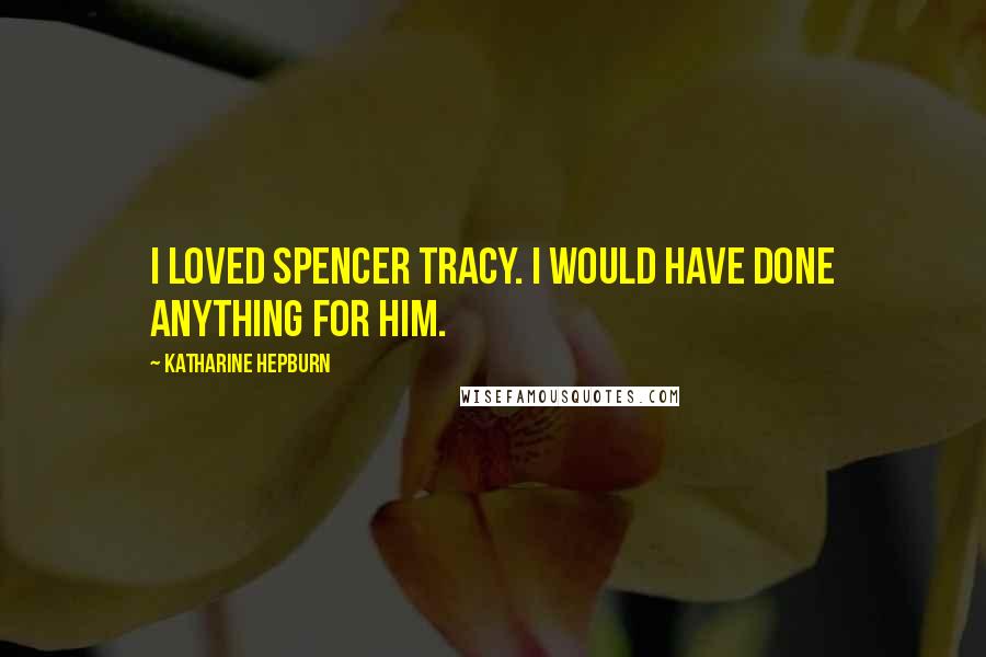 Katharine Hepburn Quotes: I loved Spencer Tracy. I would have done anything for him.