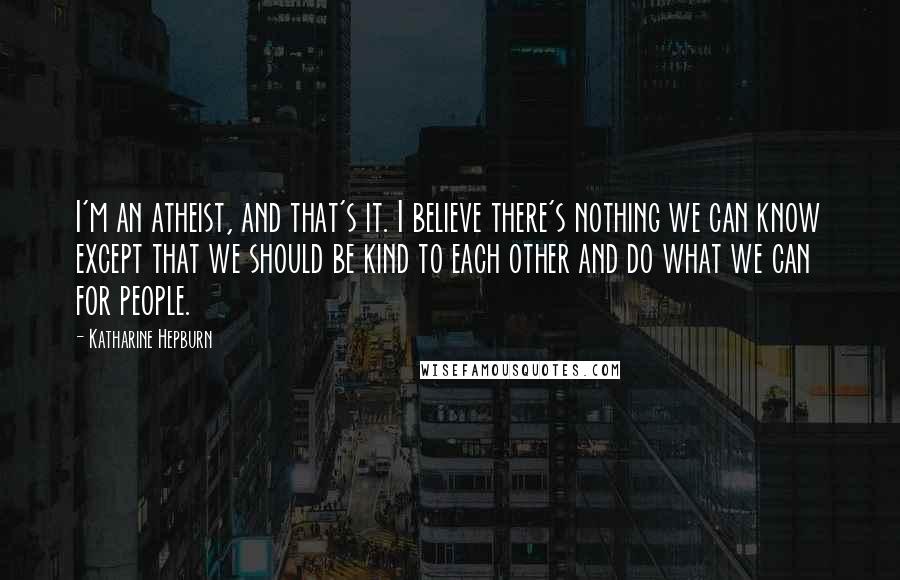 Katharine Hepburn Quotes: I'm an atheist, and that's it. I believe there's nothing we can know except that we should be kind to each other and do what we can for people.