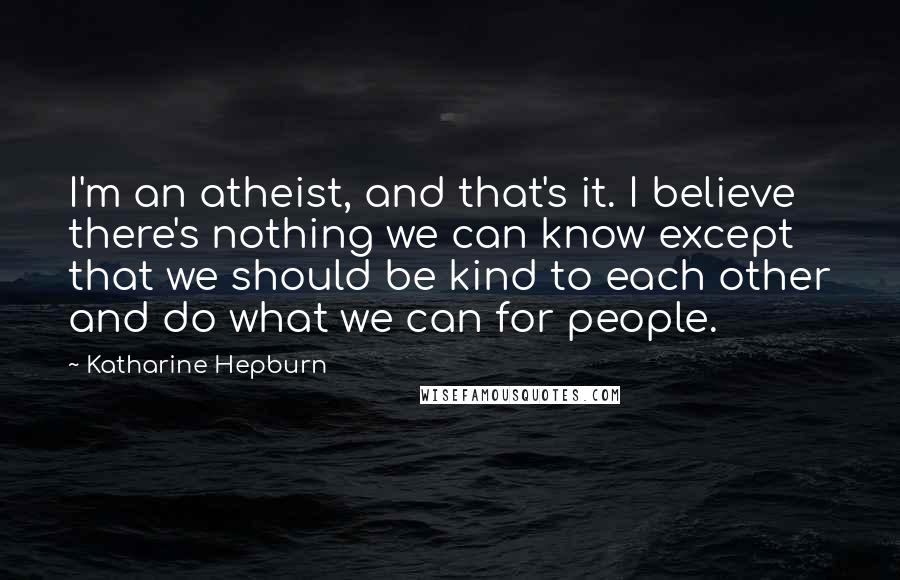 Katharine Hepburn Quotes: I'm an atheist, and that's it. I believe there's nothing we can know except that we should be kind to each other and do what we can for people.