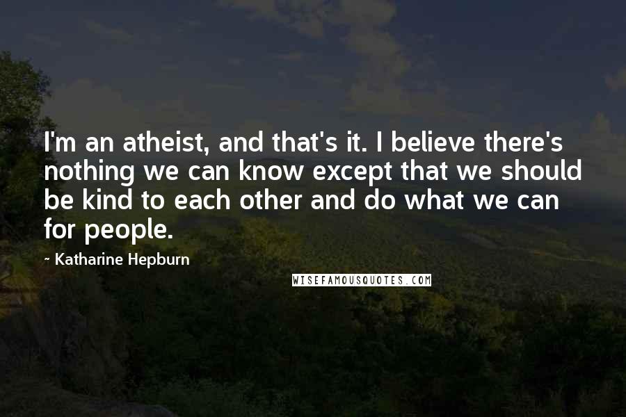 Katharine Hepburn Quotes: I'm an atheist, and that's it. I believe there's nothing we can know except that we should be kind to each other and do what we can for people.