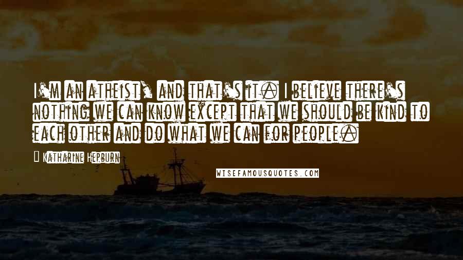 Katharine Hepburn Quotes: I'm an atheist, and that's it. I believe there's nothing we can know except that we should be kind to each other and do what we can for people.