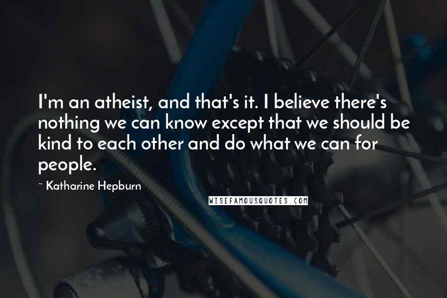 Katharine Hepburn Quotes: I'm an atheist, and that's it. I believe there's nothing we can know except that we should be kind to each other and do what we can for people.