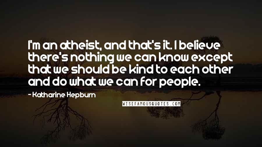 Katharine Hepburn Quotes: I'm an atheist, and that's it. I believe there's nothing we can know except that we should be kind to each other and do what we can for people.