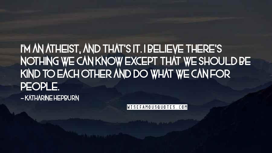 Katharine Hepburn Quotes: I'm an atheist, and that's it. I believe there's nothing we can know except that we should be kind to each other and do what we can for people.