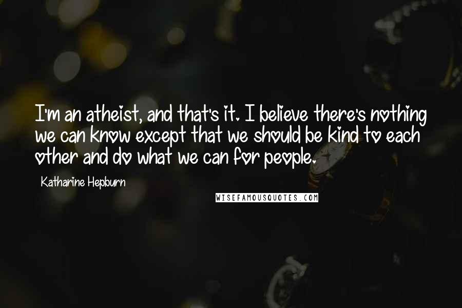 Katharine Hepburn Quotes: I'm an atheist, and that's it. I believe there's nothing we can know except that we should be kind to each other and do what we can for people.