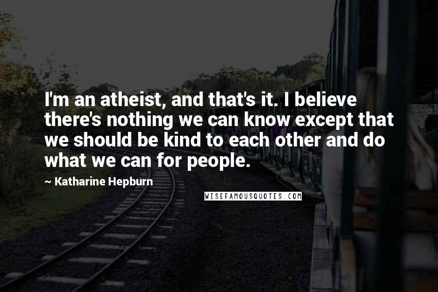 Katharine Hepburn Quotes: I'm an atheist, and that's it. I believe there's nothing we can know except that we should be kind to each other and do what we can for people.