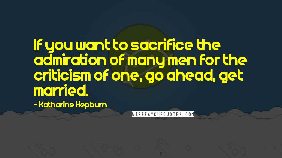 Katharine Hepburn Quotes: If you want to sacrifice the admiration of many men for the criticism of one, go ahead, get married.