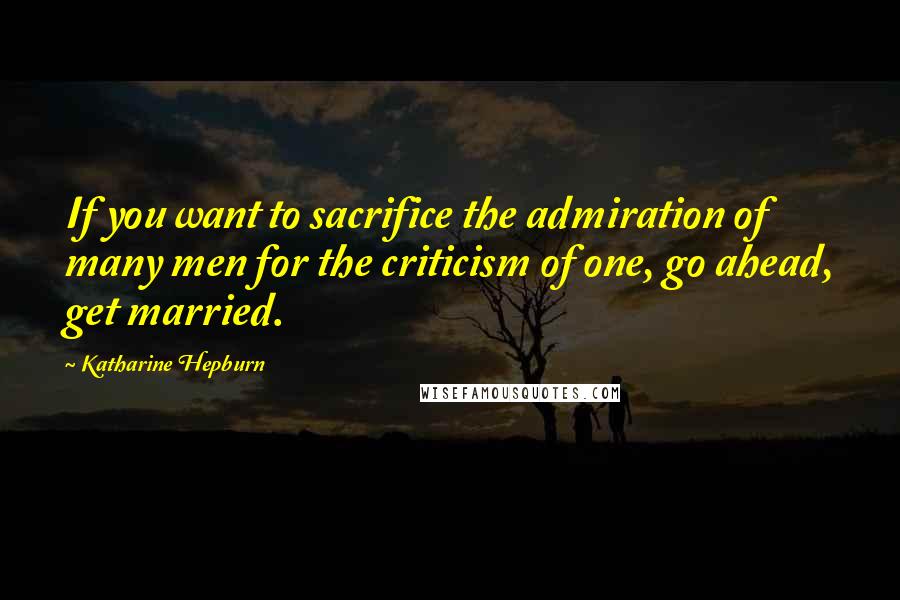 Katharine Hepburn Quotes: If you want to sacrifice the admiration of many men for the criticism of one, go ahead, get married.