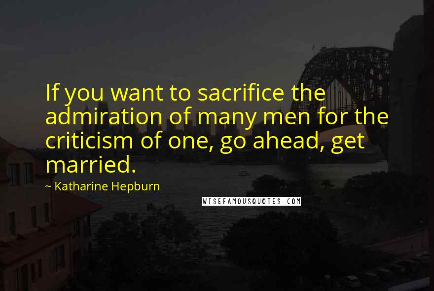 Katharine Hepburn Quotes: If you want to sacrifice the admiration of many men for the criticism of one, go ahead, get married.