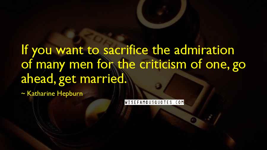 Katharine Hepburn Quotes: If you want to sacrifice the admiration of many men for the criticism of one, go ahead, get married.