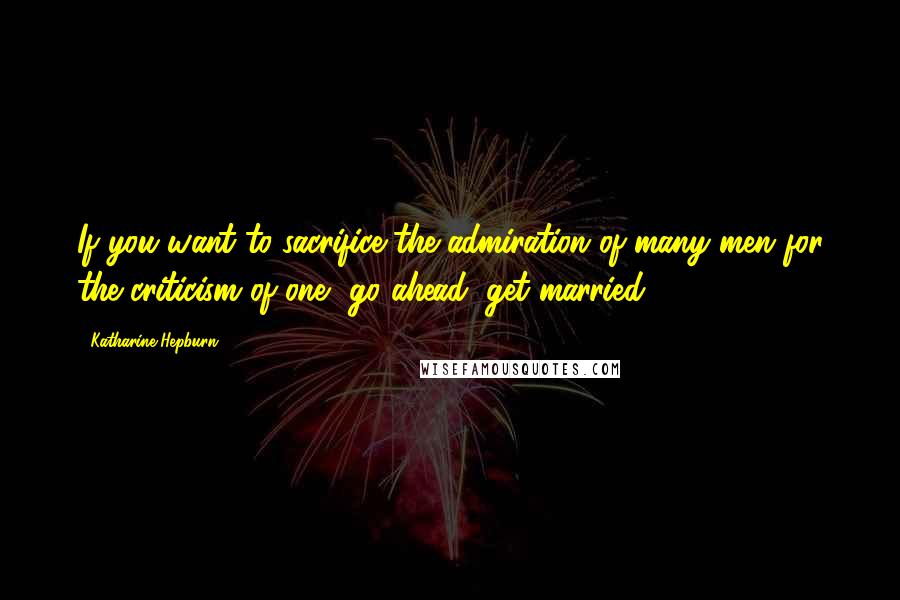 Katharine Hepburn Quotes: If you want to sacrifice the admiration of many men for the criticism of one, go ahead, get married.