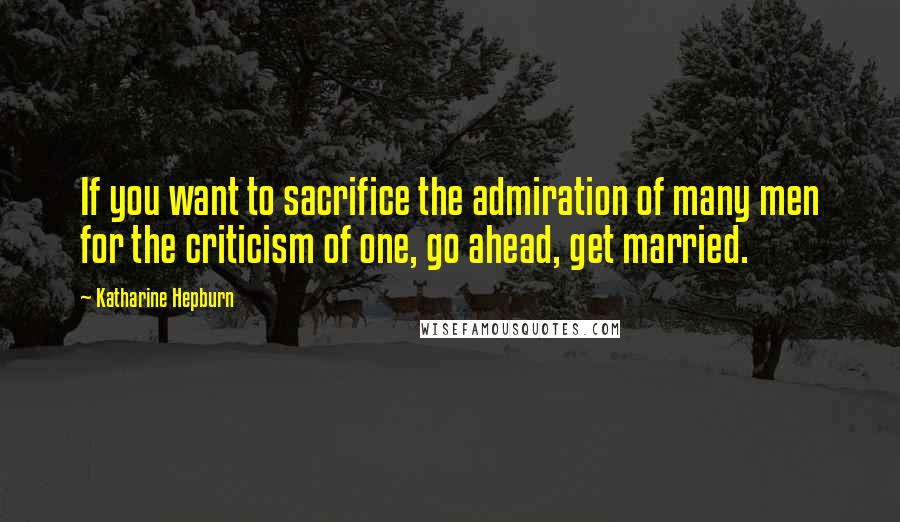 Katharine Hepburn Quotes: If you want to sacrifice the admiration of many men for the criticism of one, go ahead, get married.