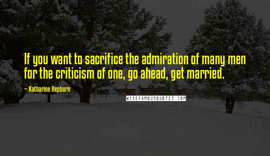 Katharine Hepburn Quotes: If you want to sacrifice the admiration of many men for the criticism of one, go ahead, get married.