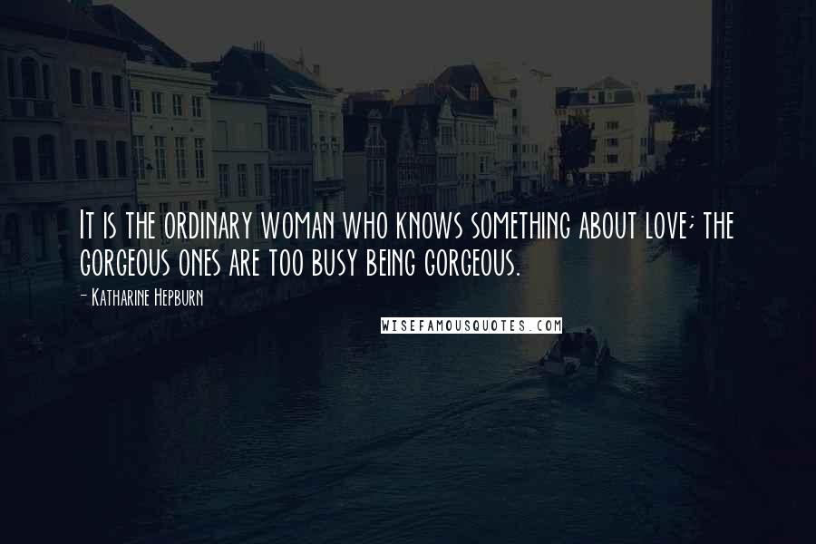 Katharine Hepburn Quotes: It is the ordinary woman who knows something about love; the gorgeous ones are too busy being gorgeous.