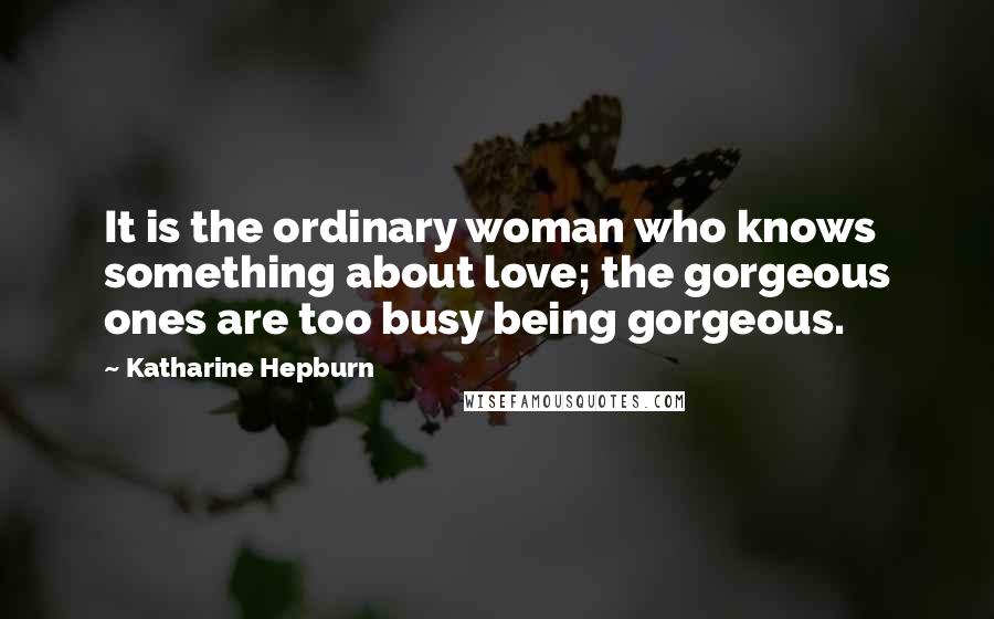 Katharine Hepburn Quotes: It is the ordinary woman who knows something about love; the gorgeous ones are too busy being gorgeous.