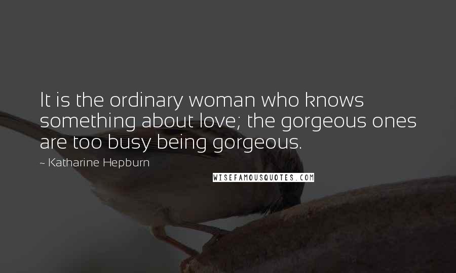 Katharine Hepburn Quotes: It is the ordinary woman who knows something about love; the gorgeous ones are too busy being gorgeous.