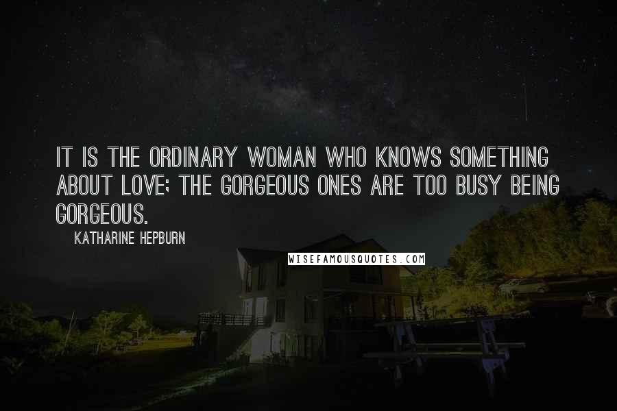 Katharine Hepburn Quotes: It is the ordinary woman who knows something about love; the gorgeous ones are too busy being gorgeous.