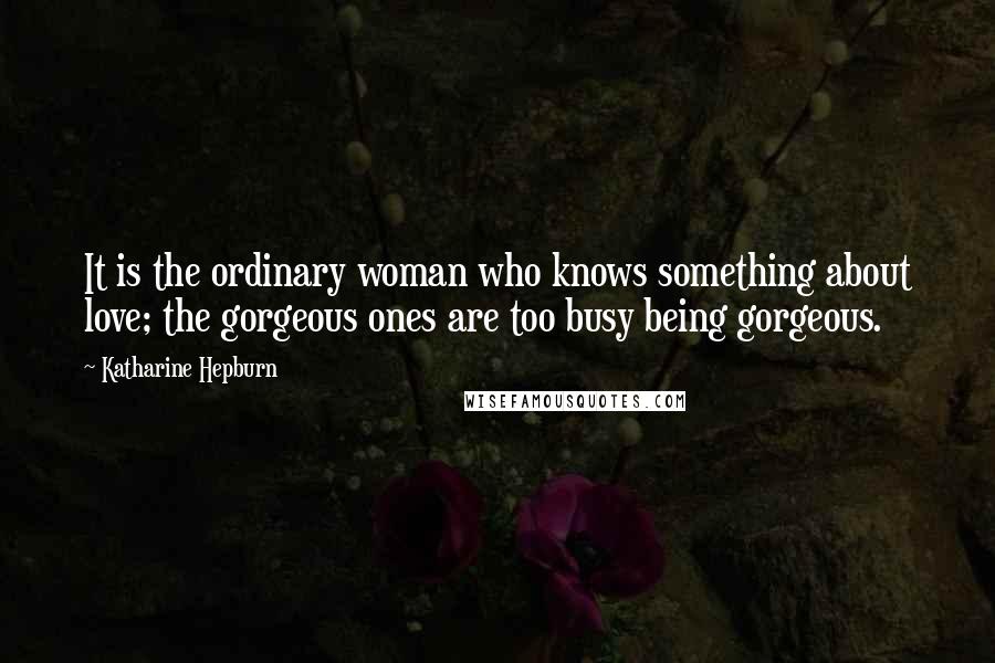 Katharine Hepburn Quotes: It is the ordinary woman who knows something about love; the gorgeous ones are too busy being gorgeous.