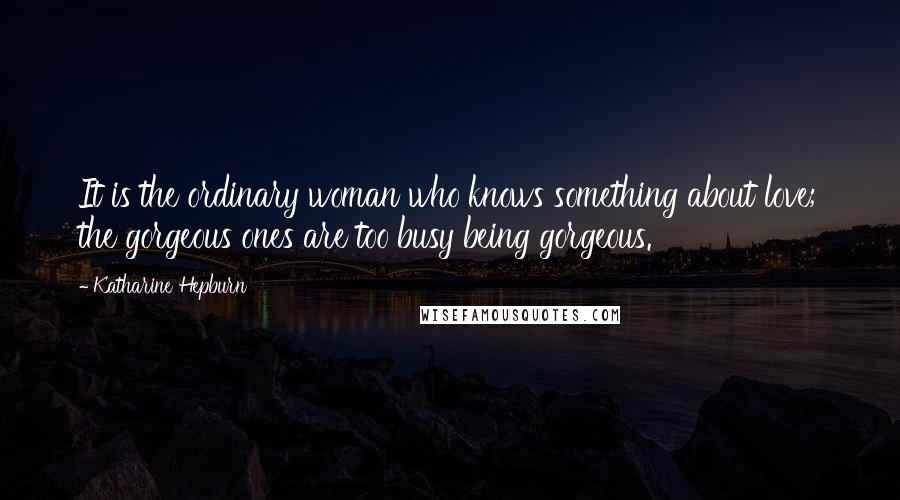 Katharine Hepburn Quotes: It is the ordinary woman who knows something about love; the gorgeous ones are too busy being gorgeous.