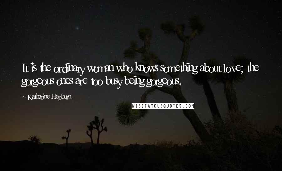 Katharine Hepburn Quotes: It is the ordinary woman who knows something about love; the gorgeous ones are too busy being gorgeous.