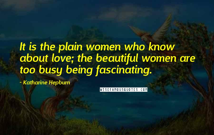 Katharine Hepburn Quotes: It is the plain women who know about love; the beautiful women are too busy being fascinating.