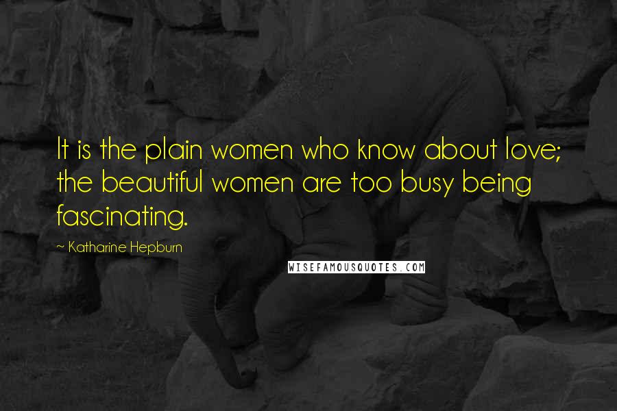 Katharine Hepburn Quotes: It is the plain women who know about love; the beautiful women are too busy being fascinating.