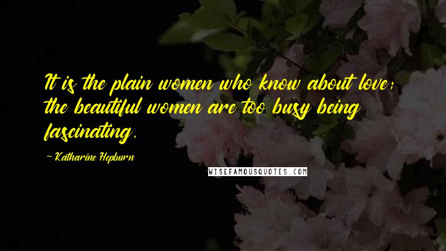 Katharine Hepburn Quotes: It is the plain women who know about love; the beautiful women are too busy being fascinating.