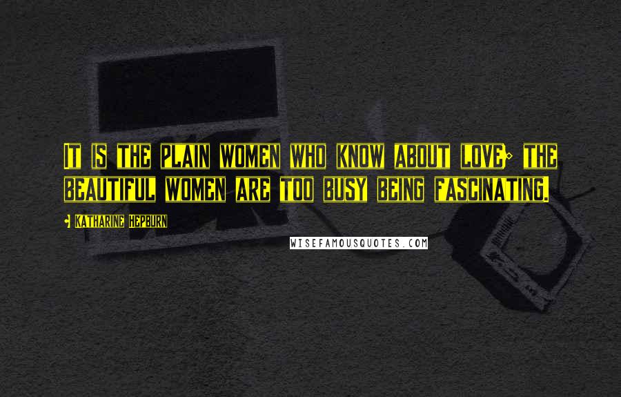 Katharine Hepburn Quotes: It is the plain women who know about love; the beautiful women are too busy being fascinating.