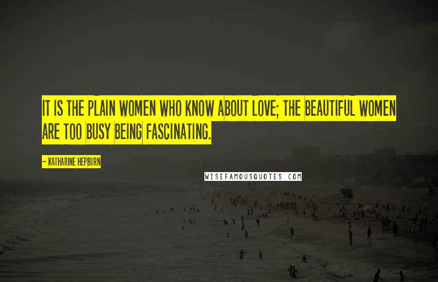 Katharine Hepburn Quotes: It is the plain women who know about love; the beautiful women are too busy being fascinating.