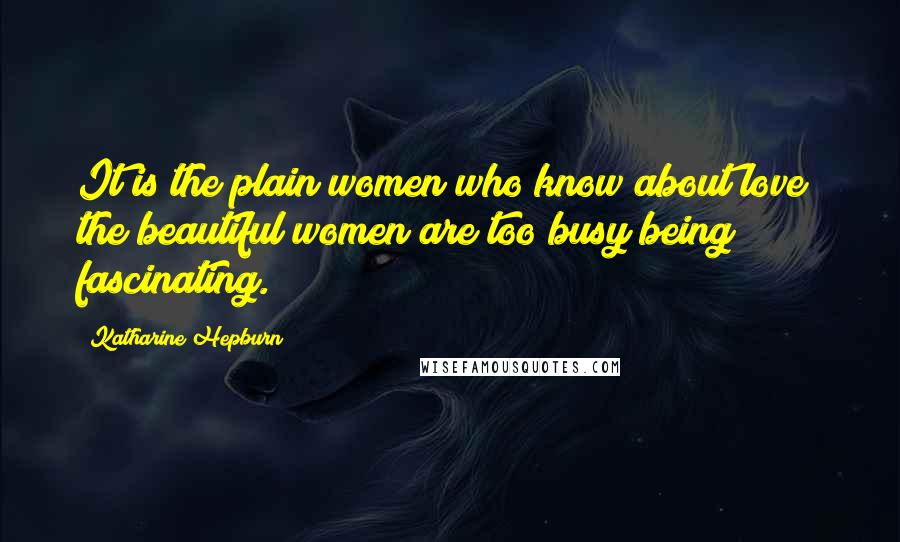 Katharine Hepburn Quotes: It is the plain women who know about love; the beautiful women are too busy being fascinating.