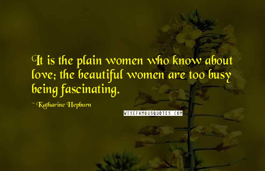 Katharine Hepburn Quotes: It is the plain women who know about love; the beautiful women are too busy being fascinating.