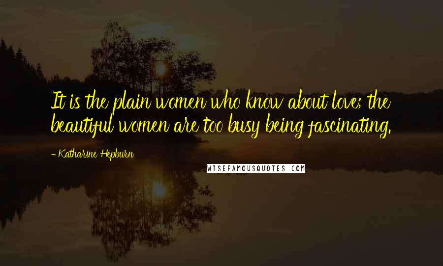 Katharine Hepburn Quotes: It is the plain women who know about love; the beautiful women are too busy being fascinating.