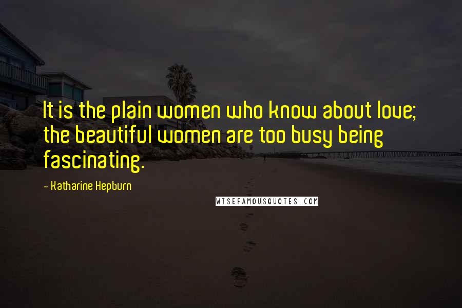 Katharine Hepburn Quotes: It is the plain women who know about love; the beautiful women are too busy being fascinating.