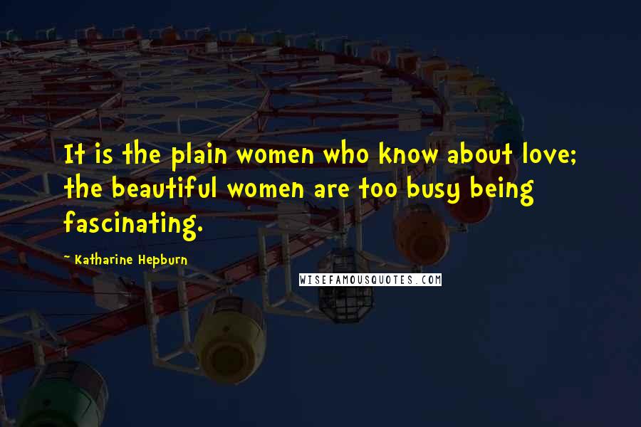 Katharine Hepburn Quotes: It is the plain women who know about love; the beautiful women are too busy being fascinating.