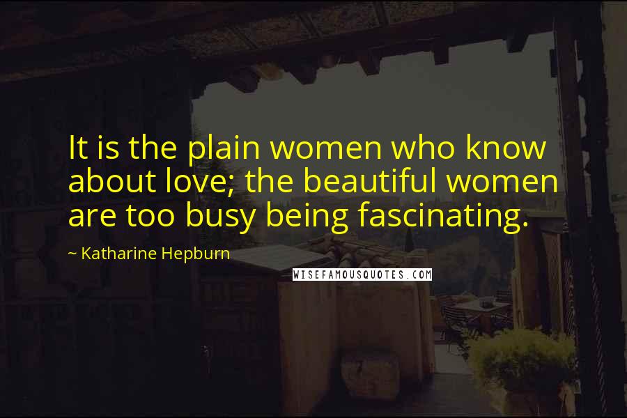 Katharine Hepburn Quotes: It is the plain women who know about love; the beautiful women are too busy being fascinating.