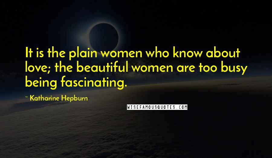 Katharine Hepburn Quotes: It is the plain women who know about love; the beautiful women are too busy being fascinating.