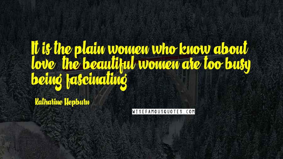 Katharine Hepburn Quotes: It is the plain women who know about love; the beautiful women are too busy being fascinating.