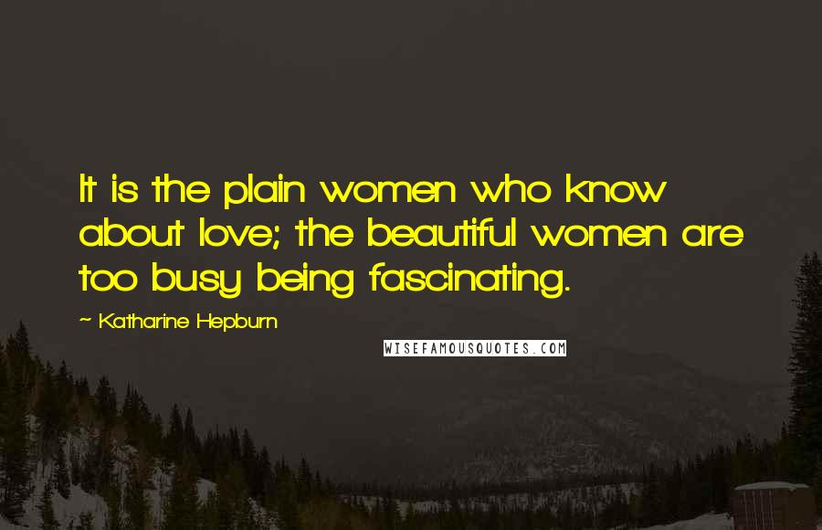 Katharine Hepburn Quotes: It is the plain women who know about love; the beautiful women are too busy being fascinating.