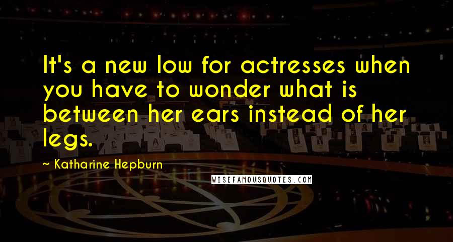 Katharine Hepburn Quotes: It's a new low for actresses when you have to wonder what is between her ears instead of her legs.