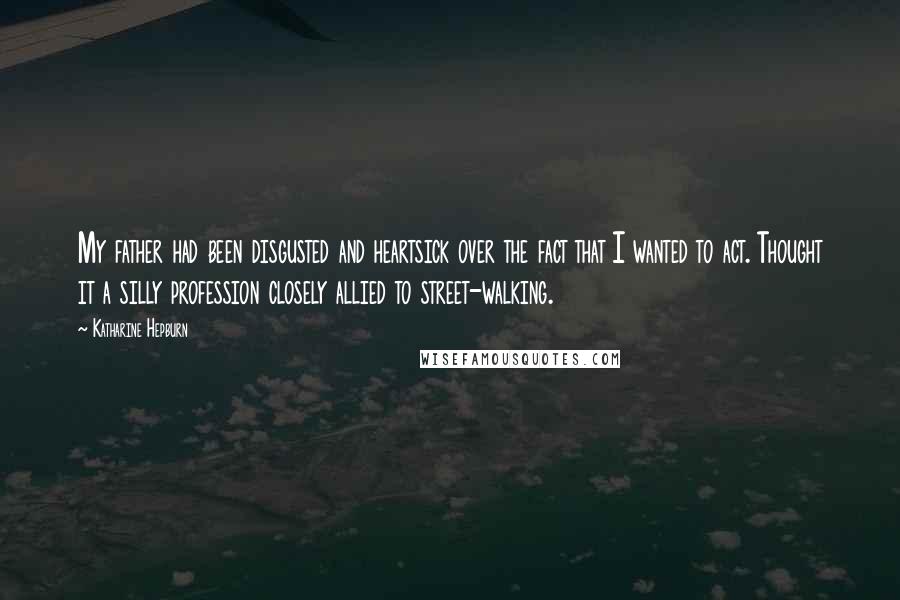 Katharine Hepburn Quotes: My father had been disgusted and heartsick over the fact that I wanted to act. Thought it a silly profession closely allied to street-walking.