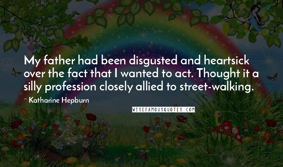 Katharine Hepburn Quotes: My father had been disgusted and heartsick over the fact that I wanted to act. Thought it a silly profession closely allied to street-walking.