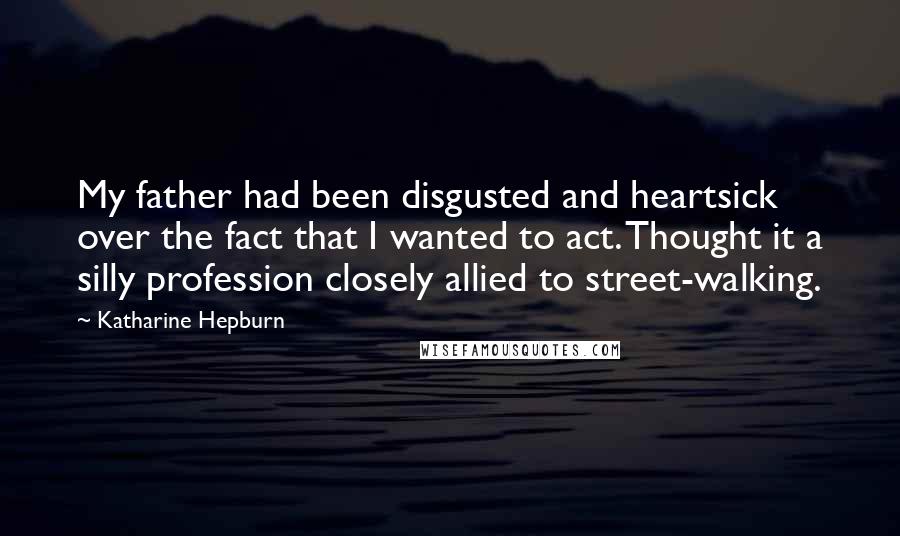 Katharine Hepburn Quotes: My father had been disgusted and heartsick over the fact that I wanted to act. Thought it a silly profession closely allied to street-walking.