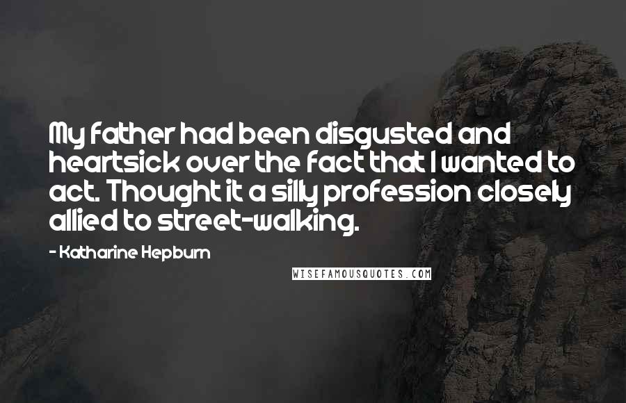 Katharine Hepburn Quotes: My father had been disgusted and heartsick over the fact that I wanted to act. Thought it a silly profession closely allied to street-walking.