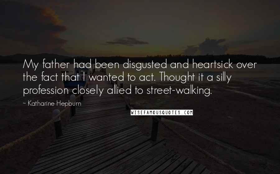 Katharine Hepburn Quotes: My father had been disgusted and heartsick over the fact that I wanted to act. Thought it a silly profession closely allied to street-walking.