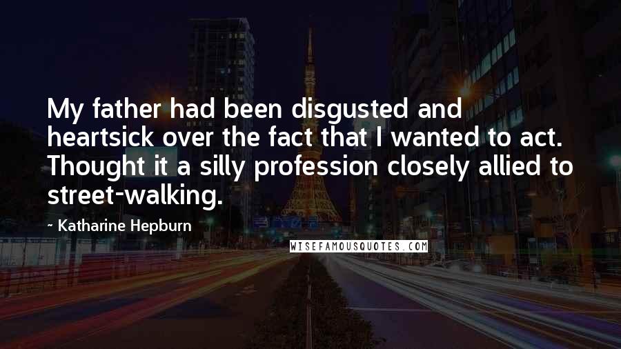 Katharine Hepburn Quotes: My father had been disgusted and heartsick over the fact that I wanted to act. Thought it a silly profession closely allied to street-walking.