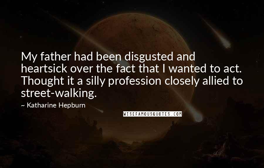 Katharine Hepburn Quotes: My father had been disgusted and heartsick over the fact that I wanted to act. Thought it a silly profession closely allied to street-walking.
