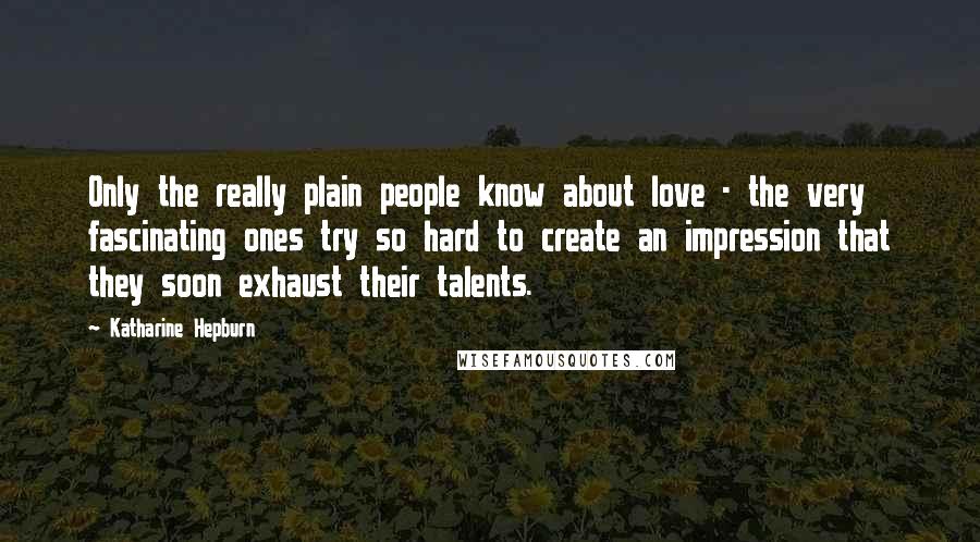 Katharine Hepburn Quotes: Only the really plain people know about love - the very fascinating ones try so hard to create an impression that they soon exhaust their talents.